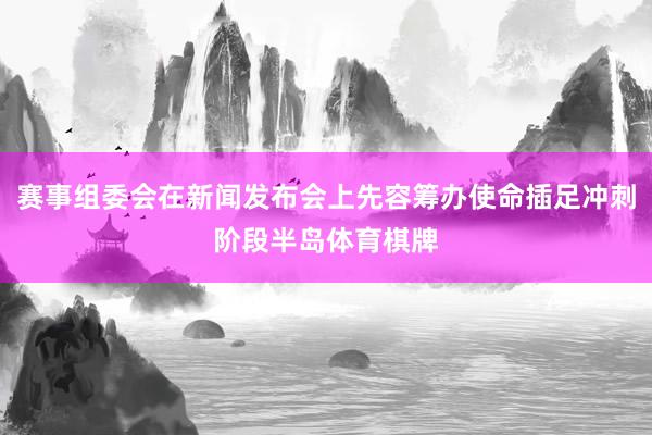 赛事组委会在新闻发布会上先容筹办使命插足冲刺阶段半岛体育棋牌