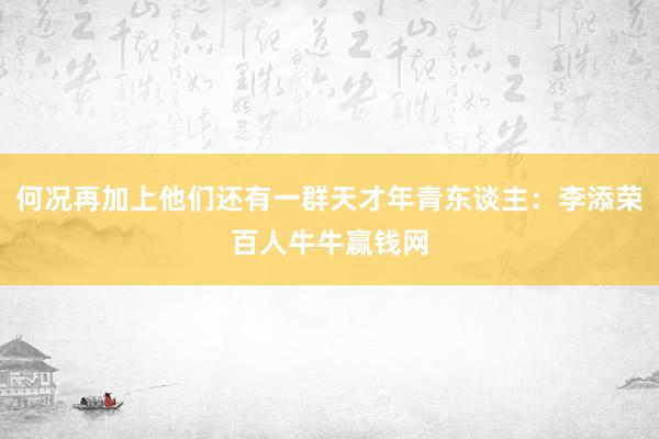 何况再加上他们还有一群天才年青东谈主：李添荣百人牛牛赢钱网