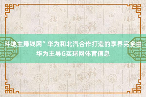 斗地主赚钱网”华为和北汽合作打造的享界完全由华为主导G买球网体育信息