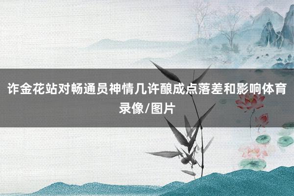 诈金花站对畅通员神情几许酿成点落差和影响体育录像/图片