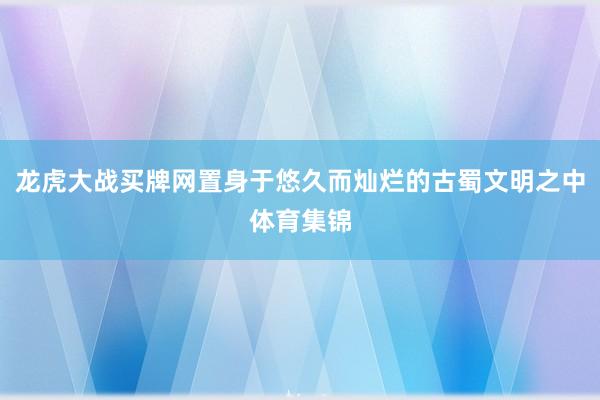 龙虎大战买牌网置身于悠久而灿烂的古蜀文明之中体育集锦