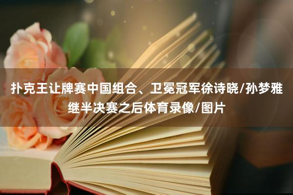 扑克王让牌赛中国组合、卫冕冠军徐诗晓/孙梦雅继半决赛之后体育录像/图片