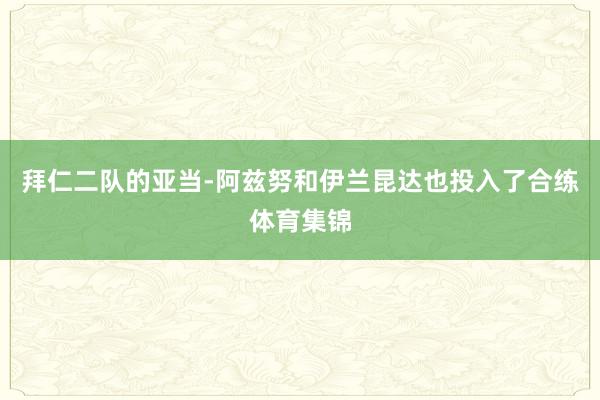 拜仁二队的亚当-阿兹努和伊兰昆达也投入了合练体育集锦