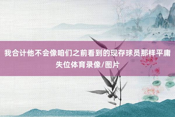 我合计他不会像咱们之前看到的现存球员那样平庸失位体育录像/图片