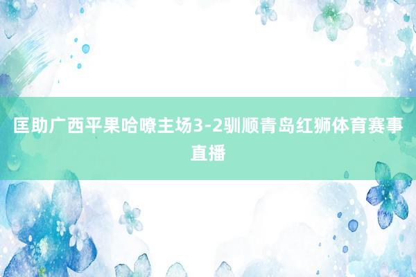 匡助广西平果哈嘹主场3-2驯顺青岛红狮体育赛事直播