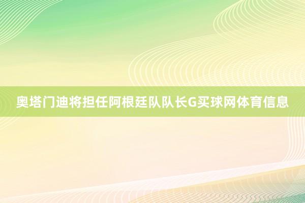 奥塔门迪将担任阿根廷队队长G买球网体育信息