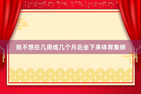 我不想在几周或几个月后坐下来体育集锦