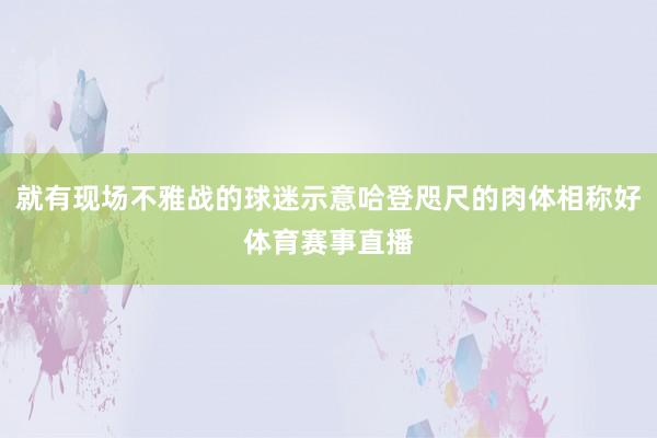 就有现场不雅战的球迷示意哈登咫尺的肉体相称好体育赛事直播