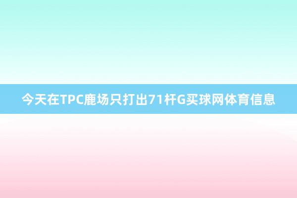 今天在TPC鹿场只打出71杆G买球网体育信息