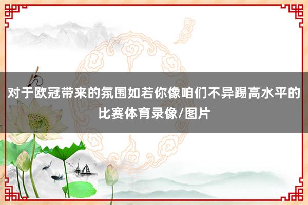 对于欧冠带来的氛围如若你像咱们不异踢高水平的比赛体育录像/图片