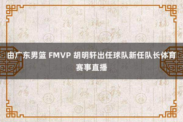 由广东男篮 FMVP 胡明轩出任球队新任队长体育赛事直播