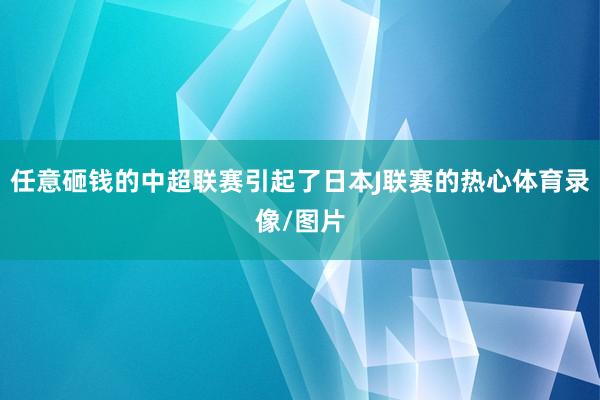 任意砸钱的中超联赛引起了日本J联赛的热心体育录像/图片