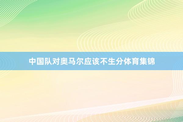 中国队对奥马尔应该不生分体育集锦