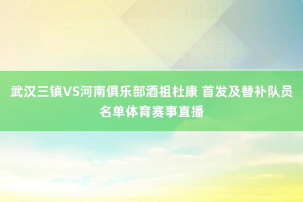 武汉三镇VS河南俱乐部酒祖杜康 首发及替补队员名单体育赛事直播