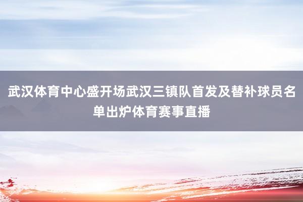 武汉体育中心盛开场武汉三镇队首发及替补球员名单出炉体育赛事直播