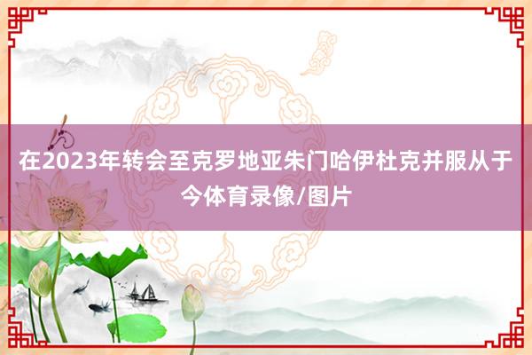 在2023年转会至克罗地亚朱门哈伊杜克并服从于今体育录像/图片