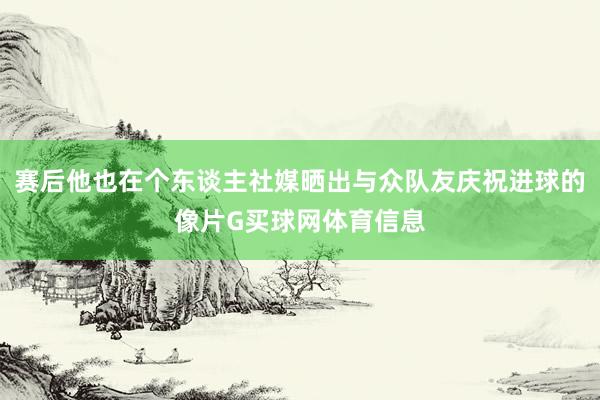 赛后他也在个东谈主社媒晒出与众队友庆祝进球的像片G买球网体育信息