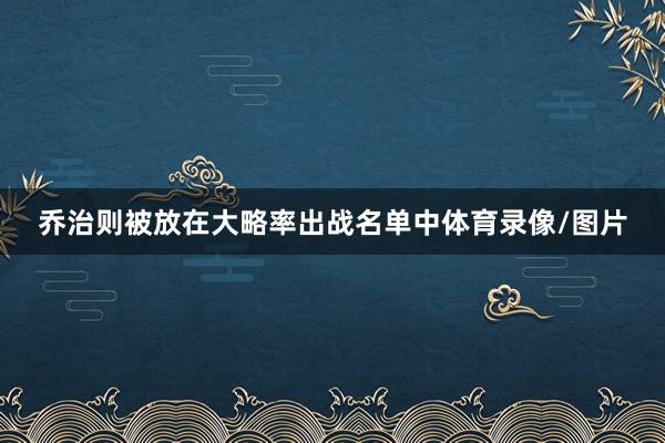 乔治则被放在大略率出战名单中体育录像/图片